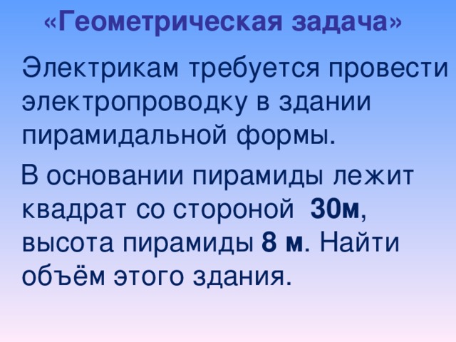 «Геометрическая задача»    Электрикам требуется провести электропроводку в здании пирамидальной формы.  В основании пирамиды лежит квадрат со стороной 3 0 м , высота пирамиды 8 м . Найти объём этого здания.  