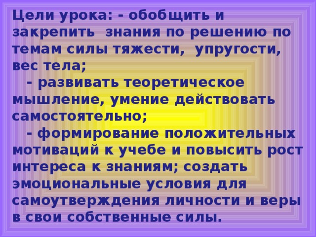 Цели урока: - о бобщить и закрепить знания по решению по темам силы тяжести, упругости, вес тела;  - развивать теоретическое мышление, умение действовать самостоятельно;  - формирование положительных мотиваций к учебе и повысить рост интереса к знаниям; создать эмоциональные условия для самоутверждения личности и веры в свои собственные силы.  