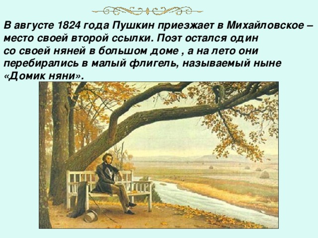В августе 1824 года Пушкин приезжает в Михайловское – место своей второй ссылки. Поэт остался один со своей няней в большом доме , а на лето они перебирались в малый флигель, называемый ныне «Домик няни».     