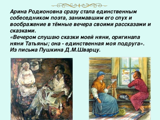 Арина Родионовна сразу стала единственным собеседником поэта, занимавшим его слух и воображение в тёмные вечера своими рассказами и сказками. «Вечером слушаю сказки моей няни, оригинала няни Татьяны; она - единственная моя подруга». Из письма Пушкина Д.М.Шварцу.   