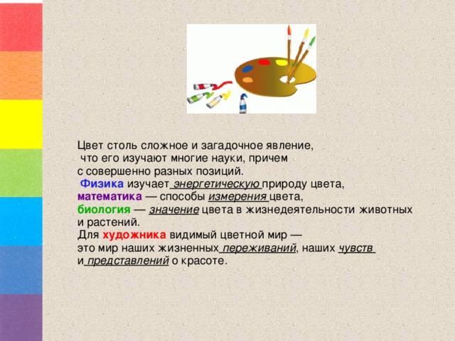 Цвет столь сложное и загадочное явление,  что его изучают многие науки, причем с совершенно разных позиций.  Физика  изучает энергетическую природу цвета, математика — способы измерения цвета, биология — значение цвета в жизнедеятельности животных и растений. Для  художника видимый цветной мир — это мир наших жизненных переживаний , наших чувств и представлений о красоте. 