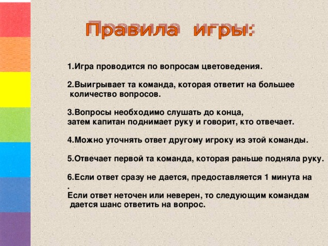 1.Игра проводится по вопросам цветоведения.  2.Выигрывает та команда, которая ответит на большее  количество вопросов.  3.Вопросы необходимо слушать до конца, затем капитан поднимает руку и говорит, кто отвечает.  4.Можно уточнять ответ другому игроку из этой команды.  5.Отвечает первой та команда, которая раньше подняла руку.  6.Если ответ сразу не дается, предоставляется 1 минута на . Если ответ неточен или неверен, то следующим командам  дается шанс ответить на вопрос.    