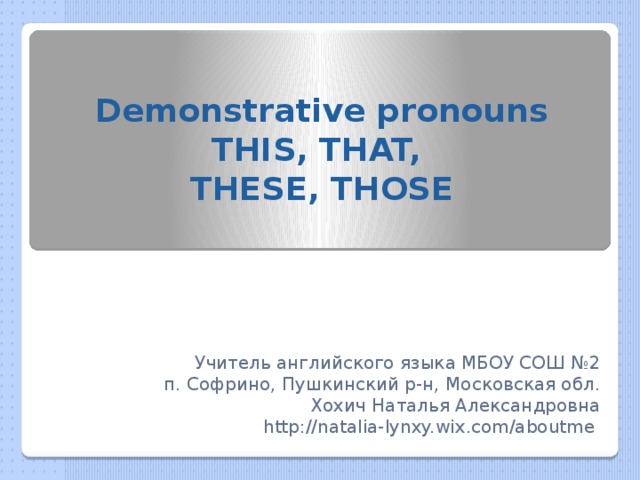 Demonstrative pronouns  THIS, THAT,  THESE, THOSE Учитель английского языка МБОУ СОШ №2 п. Софрино, Пушкинский р-н, Московская обл. Хохич Наталья Александровна http://natalia-lynxy.wix.com/aboutme  