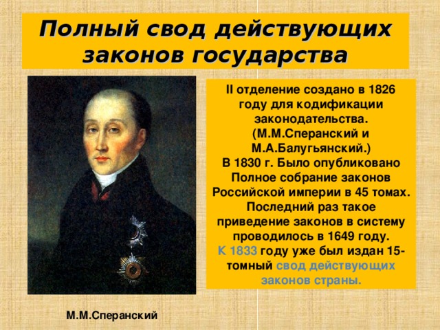 Полный свод действующих законов государства II отделение создано в 1826 году для кодификации законодательства. (М.М.Сперанский и М.А.Балугьянский.) В 1830 г. Было опубликовано Полное собрание законов Российской империи в 45 томах. Последний раз такое приведение законов в систему проводилось в 1649 году. К 1833 году уже был издан 15-томный свод действующих законов страны. М.М.Сперанский 