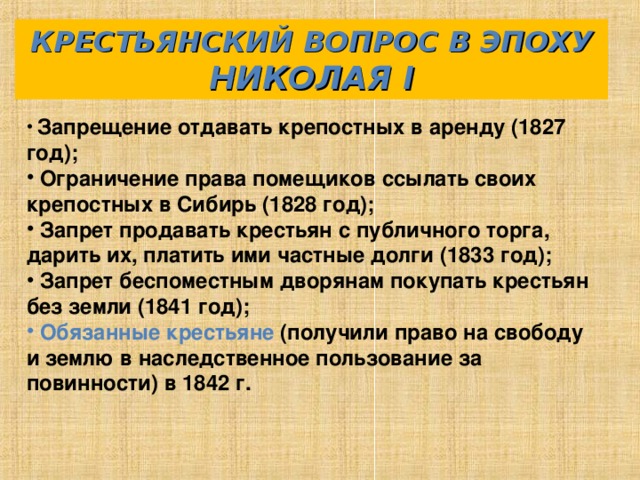 КРЕСТЬЯНСКИЙ ВОПРОС В ЭПОХУ НИКОЛАЯ I  Запрещение отдавать крепостных в аренду (1827 год);  Ограничение права помещиков ссылать своих крепостных в Сибирь (1828 год);  Запрет продавать крестьян с публичного торга, дарить их, платить ими частные долги (1833 год);  Запрет беспоместным дворянам покупать крестьян без земли (1841 год);  Обязанные крестьяне (получили право на свободу и землю в наследственное пользование за повинности) в 1842 г.  