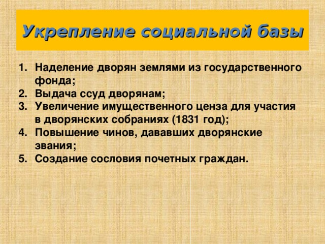 Укрепление социальной базы Наделение дворян землями из государственного фонда; Выдача ссуд дворянам; Увеличение имущественного ценза для участия в дворянских собраниях (1831 год); Повышение чинов, дававших дворянские звания; Создание сословия почетных граждан. 