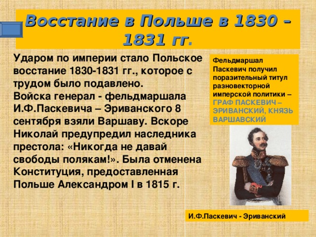 И.Ф.Паскевич - Эриванский Восстание в Польше в 1830 – 1831 гг . Ударом по империи стало Польское восстание 1830-1831 гг., которое с трудом было подавлено. Войска генерал - фельдмаршала И.Ф.Паскевича – Эриванского 8 сентября взяли Варшаву. Вскоре Николай предупредил наследника престола: «Никогда не давай свободы полякам!». Была отменена Конституция, предоставленная Польше Александром I в 1815 г.  Фельдмаршал Паскевич получил поразительный титул разновекторной имперской политики – ГРАФ ПАСКЕВИЧ – ЭРИВАНСКИЙ, КНЯЗЬ ВАРШАВСКИЙ 