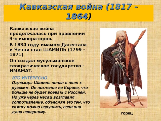 Кавказская война (1817 - 1864 ) Кавказская война продолжалась при правлении 3-х императоров. В 1834 году имамом Дагестана и Чечни стал ШАМИЛЬ (1799 - 1871) Он создал мусульманское теократическое государство – ИМАМАТ.  ЭТО ИНТЕРЕСНО Однажды Шамиль попал в плен к русским. Он поклялся на Коране, что больше не будет воевать с Россией. Но уже через месяц возглавил сопротивление, объясняя это тем, что клятву можно нарушить, если она дана неверному. горец 