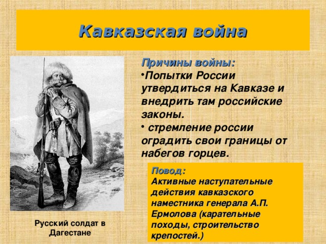 Кавказская война Причины войны: Попытки России утвердиться на Кавказе и внедрить там российские законы.  стремление россии оградить свои границы от набегов горцев. Повод: Активные наступательные действия кавказского наместника генерала А.П. Ермолова (карательные походы, строительство крепостей.) Русский солдат в Дагестане 