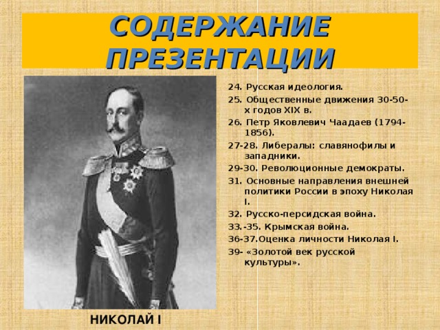 СОДЕРЖАНИЕ ПРЕЗЕНТАЦИИ 24. Русская идеология. 25. Общественные движения 30-50-х годов XIX в. 26. Петр Яковлевич Чаадаев (1794-1856). 27-28. Либералы: славянофилы и западники. 29-30. Революционные демократы. 31. Основные направления внешней политики России в эпоху Николая I. 32. Русско-персидская война. 33.-35. Крымская война. 36-37.Оценка личности Николая I. 39- «Золотой век русской культуры».   НИКОЛАЙ I 