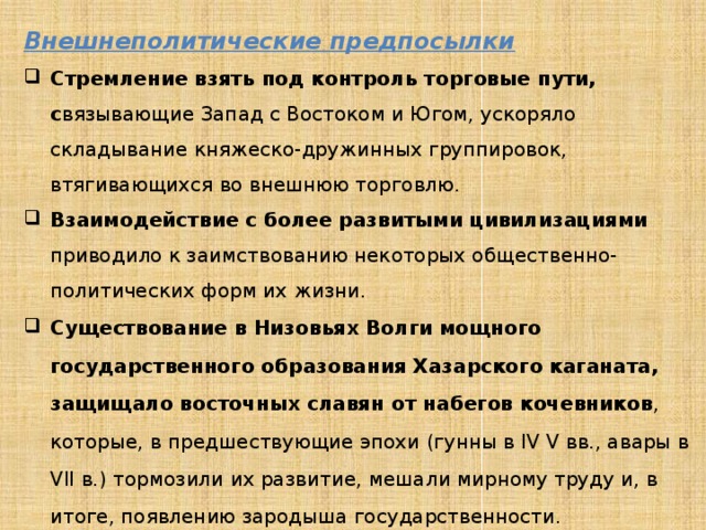 Внешнеполитические предпосылки Стремление взять под контроль торговые пути, с вязывающие Запад с Востоком и Югом, ускоряло складывание княжеско-дружинных группировок, втягивающихся во внешнюю торговлю. Взаимодействие с более развитыми цивилизациями приводило к заимствованию некоторых общественно-политических форм их жизни. Существование в Низовьях Волги мощного государственного образования Хазарского каганата, защищало восточных славян от набегов кочевников , которые, в предшествующие эпохи (гунны в IV V вв., авары в VII в.) тормозили их развитие, мешали мирному труду и, в итоге, появлению зародыша государственности. 