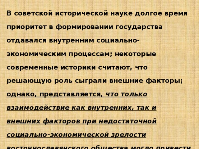 В советской исторической науке долгое время приоритет в формировании государства отдавался внутренним социально-экономическим процессам; некоторые современные историки считают, что решающую роль сыграли внешние факторы; однако, представляется, что только взаимодействие как внутренних, так и внешних факторов при недостаточной социально-экономической зрелости восточнославянского общества могло привести к тому историческому прорыву, который произошел в славянском мире в IX X вв. 