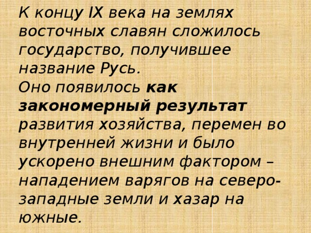 К концу IX века на землях восточных славян сложилось государство, получившее название Русь.  Оно появилось как закономерный результат развития хозяйства, перемен во внутренней жизни и было ускорено внешним фактором – нападением варягов на северо-западные земли и хазар на южные. 