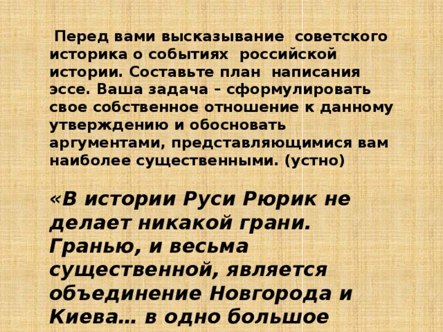  Перед вами высказывание советского историка о событиях российской истории. Составьте план написания эссе. Ваша задача – сформулировать свое собственное отношение к данному утверждению и обосновать аргументами, представляющимися вам наиболее существенными. (устно) «В истории Руси Рюрик не делает никакой грани. Гранью, и весьма существенной, является объединение Новгорода и Киева… в одно большое государство». (Б.Д. Греков). 