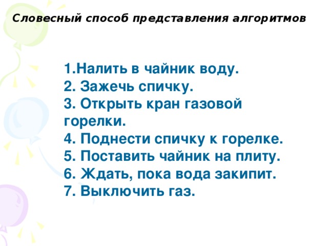 Словесный способ представления алгоритмов   1.Налить в чайник воду. 2. Зажечь спичку. 3. Открыть кран газовой горелки. 4. Поднести спичку к горелке. 5. Поставить чайник на плиту. 6. Ждать, пока вода закипит. 7. Выключить газ.  