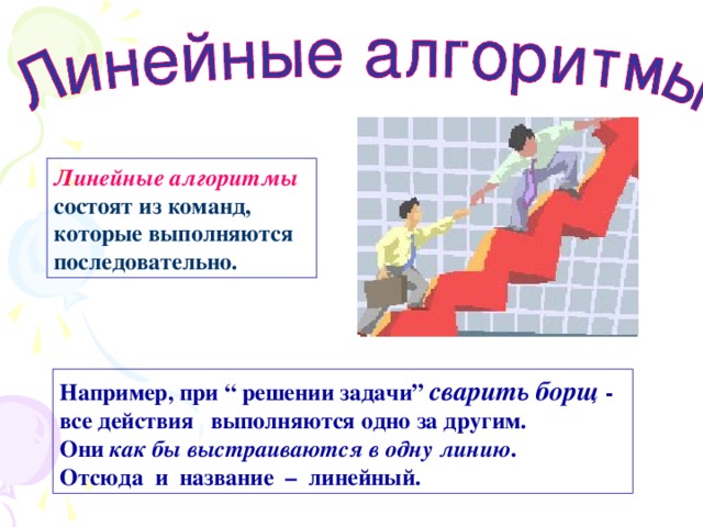 Линейные алгоритмы  состоят из команд, которые выполняются последовательно. Например, при “ решении задачи ” сварить борщ - все действия выполняются одно за другим.  Они как бы выстраиваются в одну линию .  Отсюда и название – линейный. 