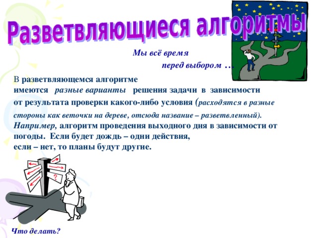Мы всё время  перед выбором … В разветвляющемся алгоритме  имеются разные варианты решения задачи в зависимости  от результата проверки какого-либо условия ( расходятся в разные стороны как веточки на дереве, отсюда название – разветвленный).   Например, алгоритм проведения выходного дня в зависимости от погоды. Если будет дождь – одни действия,  если – нет, то планы будут другие.   Что делать?  