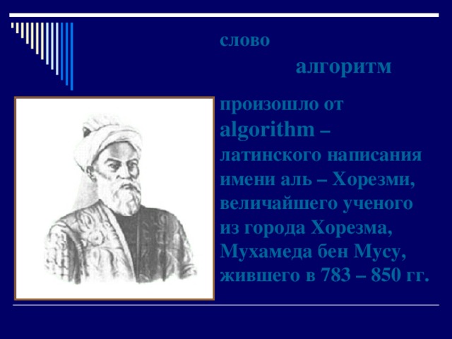 слово   алгоритм произошло от algorithm  – латинского написания имени аль – Хорезми, величайшего ученого из города Хорезма,  Мухамеда бен Мусу, жившего в 783 – 850 гг. 