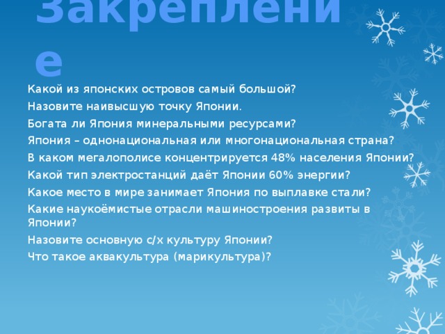 Закрепление Какой из японских островов самый большой? Назовите наивысшую точку Японии. Богата ли Япония минеральными ресурсами? Япония – однонациональная или многонациональная страна? В каком мегалополисе концентрируется 48% населения Японии? Какой тип электростанций даёт Японии 60% энергии? Какое место в мире занимает Япония по выплавке стали? Какие наукоёмистые отрасли машиностроения развиты в Японии? Назовите основную с/х культуру Японии? Что такое аквакультура (марикультура)? 