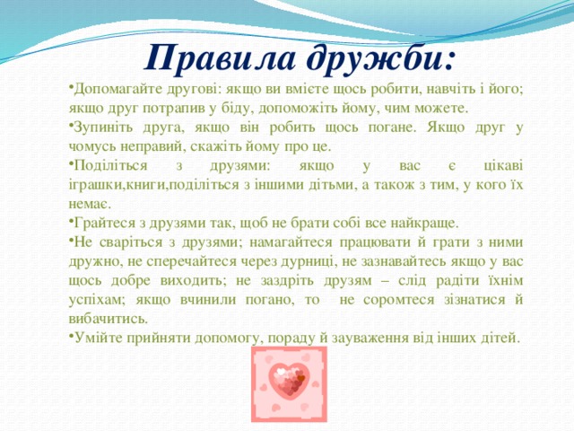  Правила дружби: Допомагайте другові: якщо ви вмієте щось робити, навчіть і його; якщо друг потрапив у біду, допоможіть йому, чим можете. Зупиніть друга, якщо він робить щось погане. Якщо друг у чомусь неправий, скажіть йому про це. Поділіться з друзями: якщо у вас є цікаві іграшки,книги,поділіться з іншими дітьми, а також з тим, у кого їх немає. Грайтеся з друзями так, щоб не брати собі все найкраще. Не сваріться з друзями; намагайтеся працювати й грати з ними дружно, не сперечайтеся через дурниці, не зазнавайтесь якщо у вас щось добре виходить; не заздріть друзям – слід радіти їхнім успіхам; якщо вчинили погано, то не соромтеся зізнатися й вибачитись. Умійте прийняти допомогу, пораду й зауваження від інших дітей. 