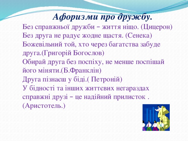 Афоризми про дружбу. Без справжньої дружби – життя ніщо. (Цицерон) Без друга не радує жодне щастя. (Сенека) Божевільний той, хто через багатства забуде друга.(Григорій Богослов) Обирай друга без поспіху, не менше поспішай його міняти.(Б.Франклін) Друга пізнаєш у біді.( Петроній) У бідності та інших життєвих негараздах справжні друзі – це надійний прилисток . (Аристотель.) 