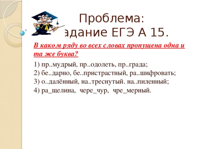 Проблема:  Задание ЕГЭ А 15. В каком ряду во всех словах пропущена одна и та же буква? 1) пр..мудрый, пр..одолеть, пр..града;  2) бе..дарно, бе..пристрастный, ра..шифровать;  3) о..далённый, на..треснутый. на..пиленный;  4) ра_щелина, чере_чур, чре_мерный. 