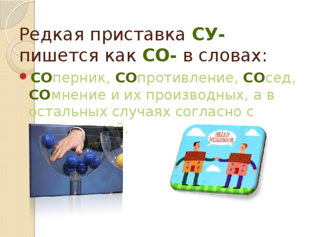 Редкая приставка СУ- пишется как СО- в словах: Со перник, Со противление, Со сед, Со мнение и их производных, а в остальных случаях согласно с этимологией. 
