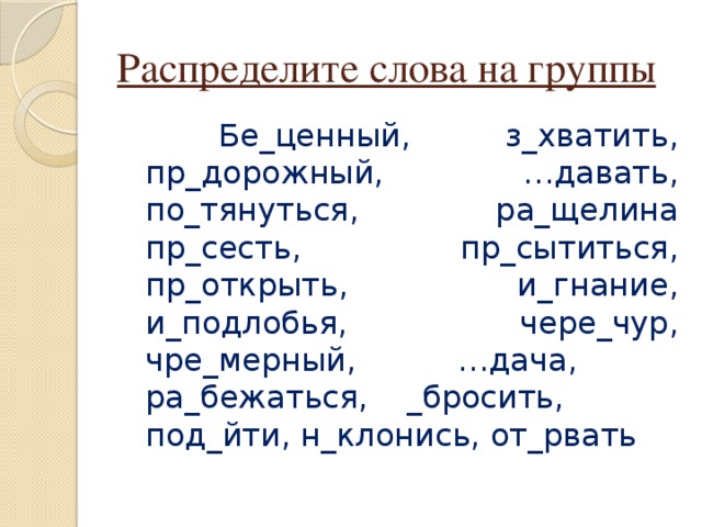 Распределите слова на группы  Бе_ценный, з_хватить, пр_дорожный, …давать, по_тянуться, ра_щелина пр_сесть, пр_сытиться, пр_открыть, и_гнание, и_подлобья, чере_чур, чре_мерный, …дача, ра_бежаться, _бросить, под_йти, н_клонись, от_рвать 