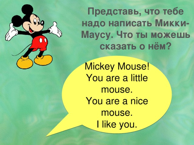 Представь, что тебе надо написать Микки-Маусу. Что ты можешь сказать о нём? Miсkey Mouse! You are a little mouse. You are a nice mouse. I like you. 