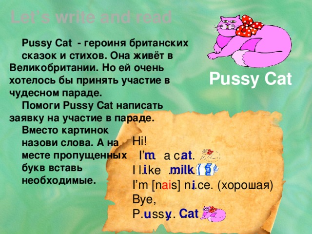 Let’s write and read Pussy Cat - героиня британских сказок и стихов. Она живёт в Великобритании. Но ей очень хотелось бы принять участие в чудесном параде. Помоги Pussy Cat написать заявку на участие в параде. Вместо картинок назови слова. А на месте пропущенных букв вставь необходимые. Pussy Cat Hi!  I’… a c…. I l..ke ……… I’m [n ai s] n..ce. (хорошая) Bye, P…ss… ….. m at i milk i Cat u y 