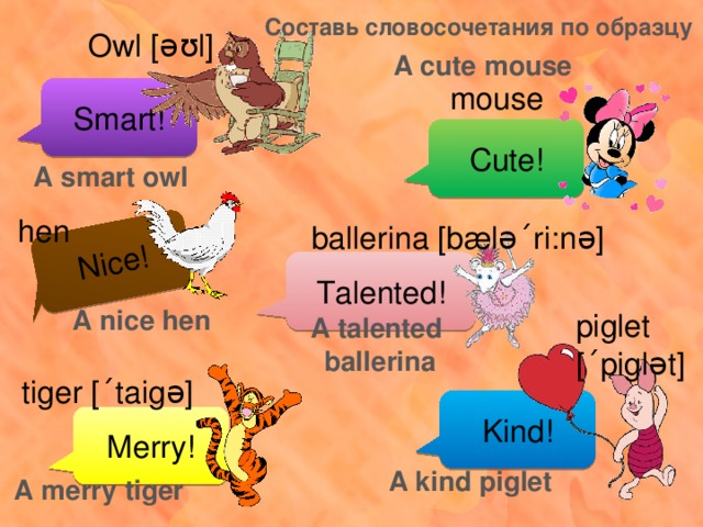Nice! Составь словосочетания по образцу Owl [əʊl] A cute mouse mouse Smart! Cute! A smart owl hen ballerina [bælə ´ ri:nə] Talented! A nice hen piglet [ ´ piglət] A talented ballerina tiger [ ´ taigə] Kind! Merry! A kind piglet A merry tiger 