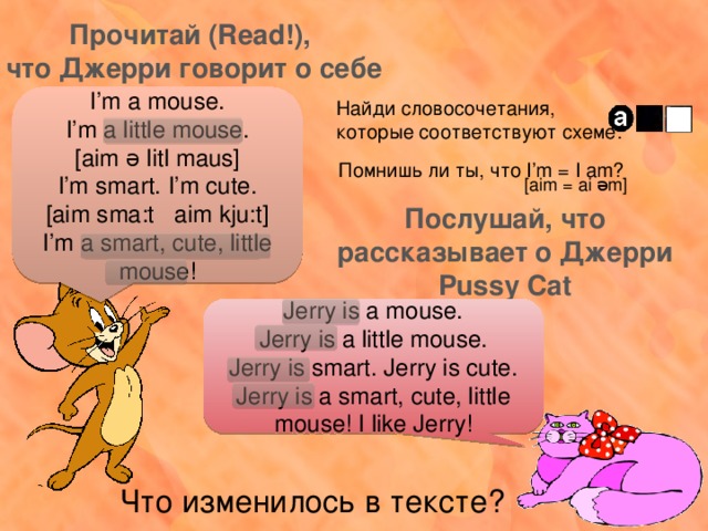 Прочитай (Read!), что Джерри говорит о себе I’m a mouse. I’m a little mouse. [aim ə litl maus] I’m smart. I’m cute. [aim sma:t aim kju:t] I’m a smart, cute, little mouse! Найди словосочетания, которые соответствуют схеме: Помнишь ли ты, что I’m = I am? [aim = ai əm] Послушай, что рассказывает о Джерри Pussy Cat Jerry is a mouse. Jerry is a little mouse. Jerry is smart. Jerry is cute. Jerry is a smart, cute, little mouse! I like Jerry! Что изменилось в тексте? 