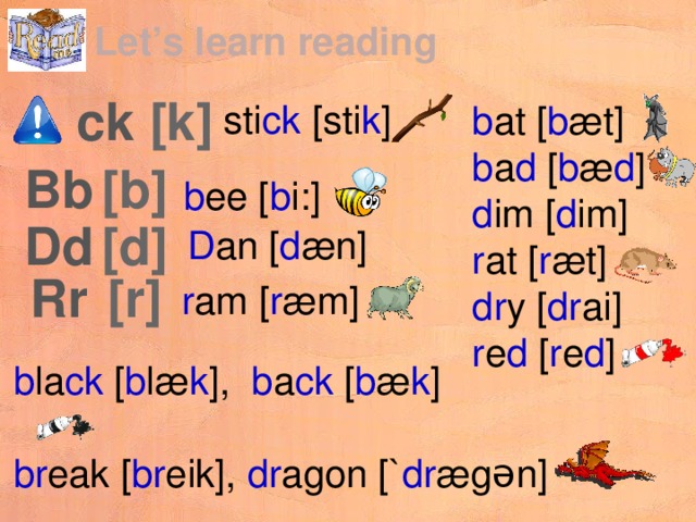 Let’s learn reading [k] ck sti ck [sti k ] b at [ b æt] b a d [ b æ d ] d im [ d im] r at [ r æt] dr y [ dr ai] r e d [ r e d ] [b] Bb b ee [ b i:] [d] Dd D an [ d æn] [r] Rr r am [ r æm] b la ck [ b læ k ], b a ck [ b æ k ] br eak [ br eik], dr agon [` dr ægən] 