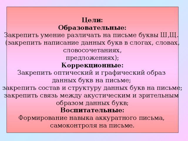   Цели: Образовательные: Закрепить умение различать на письме буквы Ш,Щ. (закрепить написание данных букв в слогах, словах,  словосочетаниях, предложениях); Коррекционные: Закрепить оптический и графический образ данных букв на письме; закрепить состав и структуру данных букв на письме; закрепить связь между акустическим и зрительным образом данных букв; Воспитательные: Формирование навыка аккуратного письма, самоконтроля на письме. 