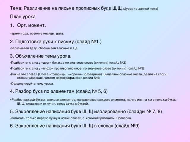 Тема: Различение на письме прописных букв Ш,Щ . (2урок по данной теме) План урока Орг. момент. - время года, осенние месяцы, дата. 2. Подготовка руки к письму.(слайд №1.) -записываем дату, обозначаем гласные и т.д. 3. Объявление темы урока. -Подберите к слову «друг» близкое по значение слово (синоним) (слайд №2) -Подберите к слову «плохо» противоположное по значение слово (антоним) (слайд №3) -Какие это слова? (Слова «товарищ», «хорошо» -словарные). Выделяем опасные места, делим на слоги, ставим ударение, читаем орфографически.(слайд №4) -Сформулируйте тему урока. 4. Разбор букв по элементам (слайд № 5, 6) - Разбор каждой буквы:  сколько элементов, направление каждого элемента, на что или на кого похожи буквы Ш, Щ, сходства и отличия, связь звука с буквой. 5. Закрепление написания букв Ш, Щ изолированно (слайды № 7, 8) -Записать только первую букву в новых словах, с комментированием .Проверка. 6. Закрепление написания букв Ш, Щ в словах (слайд №9) 