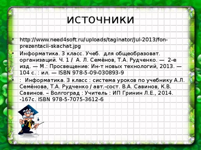 источники http://www.need4soft.ru/uploads/taginator/Jul-2013/fon-prezentacii-skachat.jpg Информатика. 3 класс. Учеб. для общеобразоват. организаций. Ч. 1 / А. Л. Семёнов, Т.А. Рудченко. — 2-е изд. — М.: Просвещение: Ин-т новых технологий, 2013. — 104 с. : ил. — ISBN 978-5-09-030893-9 : Информатика. 3 класс : система уроков по учебнику А.Л. Семёнова, Т.А. Рудченко / авт.-сост. В.А. Савинов, К.В. Савинов. – Волгоград : Учитель : ИП Гринин Л.Е., 2014. -167с. ISBN 978-5-7075-3612-6  