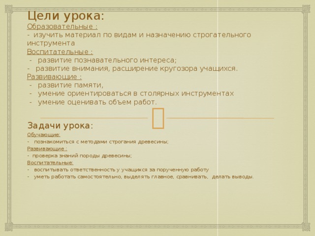 Цели урока:  Образовательные :  - изучить материал по видам и назначению строгательного инструмента  Воспитательные :  - развитие познавательного интереса;  - развитие внимания, расширение кругозора учащихся.  Развивающие :  - развитие памяти,  - умение ориентироваться в столярных инструментах  - умение оценивать объем работ. Задачи урока: Обучающие: - познакомиться с методами строгания древесины; Развивающие : - проверка знаний породы древесины; Воспитательные: - воспитывать ответственность у учащихся за порученную работу - уметь работать самостоятельно, выделять главное, сравнивать, делать выводы. 