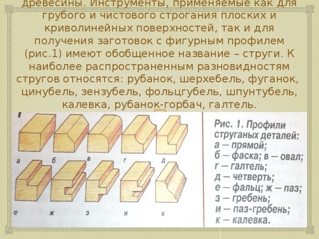 Наиболее распространенная операция при изготовлении изделий – это ручное строгание древесины. Инструменты, применяемые как для грубого и чистового строгания плоских и криволинейных поверхностей, так и для получения заготовок с фигурным профилем (рис.1) имеют обобщенное название – струги. К наиболее распространенным разновидностям стругов относятся: рубанок, шерхебель, фуганок, цинубель, зензубель, фольцгубель, шпунтубель, калевка, рубанок-горбач, галтель. 