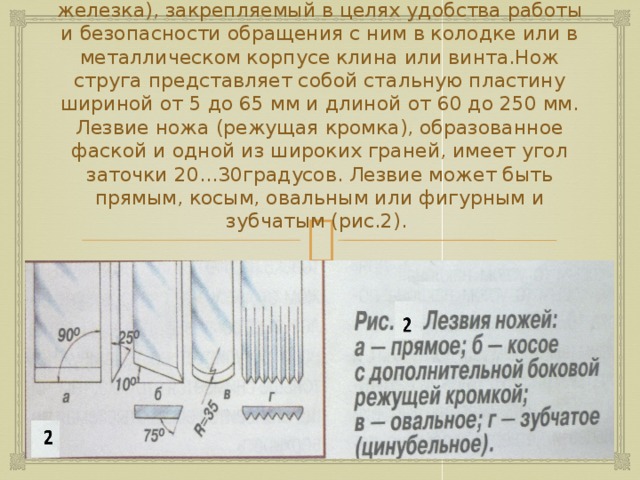 Независимо от назначения любой струг имеет стальной резец – нож (старое название - железка), закрепляемый в целях удобства работы и безопасности обращения с ним в колодке или в металлическом корпусе клина или винта.Нож струга представляет собой стальную пластину шириной от 5 до 65 мм и длиной от 60 до 250 мм. Лезвие ножа (режущая кромка), образованное фаской и одной из широких граней, имеет угол заточки 20…30градусов. Лезвие может быть прямым, косым, овальным или фигурным и зубчатым (рис.2). 