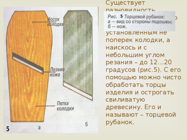 Существует разновидность обычного рубанка, но с ножом, установленным не поперек колодки, а наискось и с небольшим углом резания – до 12…20 градусов (рис.5). С его помощью можно чисто обработать торцы изделия и острогать свиливатую древесину. Его и называют – торцевой рубанок. 