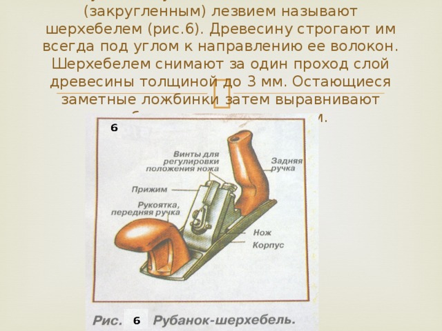 Рубанок с узким ножом с овальным (закругленным) лезвием называют шерхебелем (рис.6). Древесину строгают им всегда под углом к направлению ее волокон. Шерхебелем снимают за один проход слой древесины толщиной до 3 мм. Остающиеся заметные ложбинки затем выравнивают рубанком с прямым ножом.   
