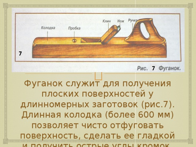 Фуганок служит для получения плоских поверхностей у длинномерных заготовок (рис.7). Длинная колодка (более 600 мм) позволяет чисто отфуговать поверхность, сделать ее гладкой и получить острые углы кромок. 