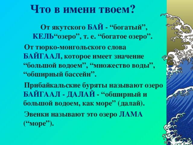 Что в имени твоем? От якутского БАЙ - “богатый”, КЕЛЬ “озеро”, т. е. “богатое озеро”. От тюрко-монгольского слова БАЙГААЛ , которое имеет значение “большой водоем”, “множество воды”, “обширный бассейн”. Прибайкальские буряты называют озеро БАЙГААЛ - ДАЛАЙ - “обширный и большой водоем, как море” (далай). Эвенки называют это озеро ЛАМА (“море”).  От якутского БАЙ - “богатый”, КЕЛЬ “озеро”, т. е. “богатое озеро”. От тюрко-монгольского слова БАЙГААЛ , которое имеет значение “большой водоем”, “множество воды”, “обширный бассейн”. Прибайкальские буряты называют озеро БАЙГААЛ - ДАЛАЙ - “обширный и большой водоем, как море” (далай). Эвенки называют это озеро ЛАМА (“море”).  От якутского БАЙ - “богатый”, КЕЛЬ “озеро”, т. е. “богатое озеро”. От тюрко-монгольского слова БАЙГААЛ , которое имеет значение “большой водоем”, “множество воды”, “обширный бассейн”. Прибайкальские буряты называют озеро БАЙГААЛ - ДАЛАЙ - “обширный и большой водоем, как море” (далай). Эвенки называют это озеро ЛАМА (“море”).  