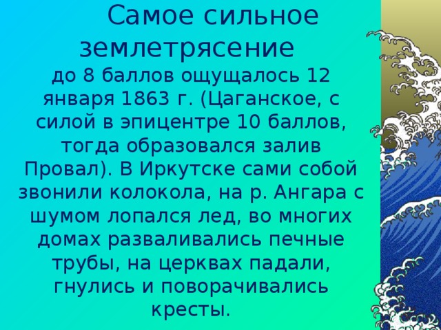  Самое сильное землетрясение  до 8 баллов ощущалось 12 января 1863 г. (Цаганское, с силой в эпицентре 10 баллов, тогда образовался залив Провал). В Иркутске сами собой звонили колокола, на р. Ангара с шумом лопался лед, во многих домах разваливались печные трубы, на церквах падали, гнулись и поворачивались кресты.   