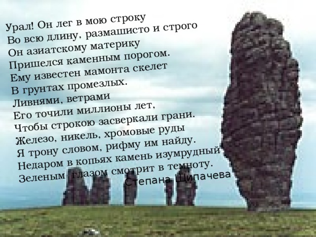 Урал! Он лег в мою строку Во всю длину, размашисто и строго Он азиатскому материку Пришелся каменным порогом. Ему известен мамонта скелет В грунтах промезлых. Ливнями, ветрами Его точили миллионы лет, Чтобы строкою засверкали грани. Железо, никель, хромовые руды Я трону словом, рифму им найду. Недаром в копьях камень изумрудный Зеленым глазом смотрит в темноту. Степана Щипачева 