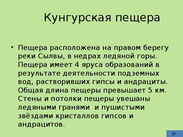  Кунгурская пещера Пещера расположена на правом берегу реки Сылвы, в недрах ледяной горы. Пещера имеет 4 яруса образований в результате деятельности подземных вод, растворивших гипсы и андрациты. Общая длина пещеры превышает 5 км. Стены и потолки пещеры увешаны ледяными гранями и пушистыми звёздами кристаллов гипсов и андрацитов. 