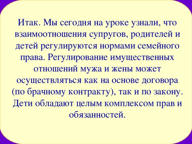 Итак. Мы сегодня на уроке узнали, что взаимоотношения супругов, родителей и детей регулируются нормами семейного права. Регулирование имущественных отношений мужа и жены может осуществляться как на основе договора (по брачному контракту), так и по закону. Дети обладают целым комплексом прав и обязанностей. 