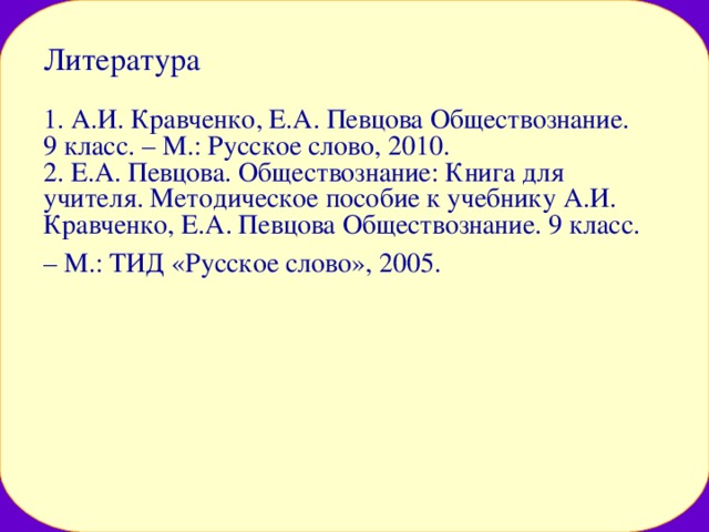 Литература   1. А.И. Кравченко, Е.А. Певцова Обществознание. 9 класс. – М.: Русское слово, 2010.  2. Е.А. Певцова. Обществознание: Книга для учителя. Методическое пособие к учебнику А.И. Кравченко, Е.А. Певцова Обществознание. 9 класс. – М.: ТИД «Русское слово», 2005.  