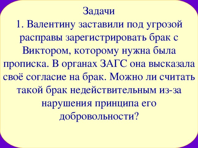 Задачи  1. Валентину заставили под угрозой расправы зарегистрировать брак с Виктором, которому нужна была прописка. В органах ЗАГС она высказала своё согласие на брак. Можно ли считать такой брак недействительным из-за нарушения принципа его добровольности? 