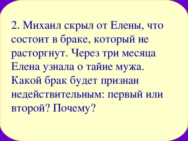 2. Михаил скрыл от Елены, что состоит в браке, который не расторгнут. Через три месяца Елена узнала о тайне мужа. Какой брак будет признан недействительным: первый или второй? Почему? 